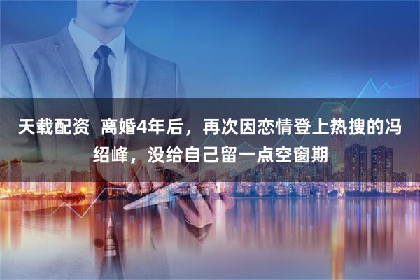 天载配资  离婚4年后，再次因恋情登上热搜的冯绍峰，没给自己留一点空窗期