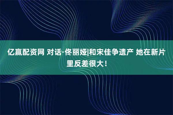 亿赢配资网 对话·佟丽娅|和宋佳争遗产 她在新片里反差很大！