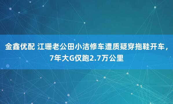 金鑫优配 江珊老公田小洁修车遭质疑穿拖鞋开车，7年大G仅跑2.7万公里