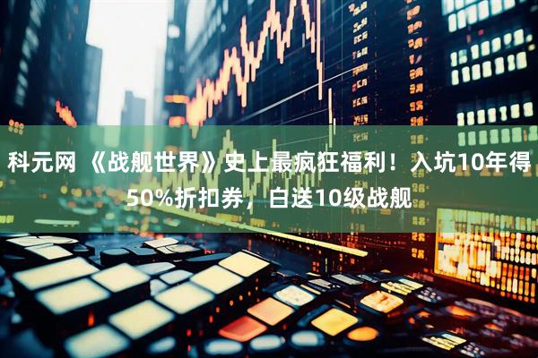 科元网 《战舰世界》史上最疯狂福利！入坑10年得50%折扣券，白送10级战舰