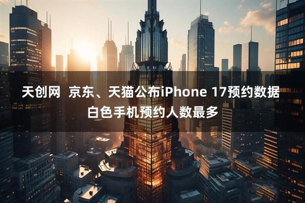天创网  京东、天猫公布iPhone 17预约数据 白色手机预约人数最多