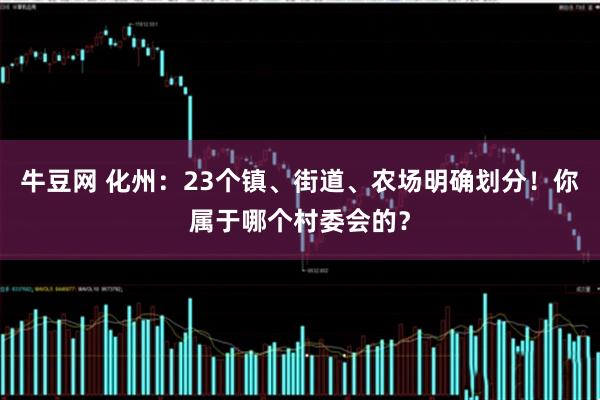 牛豆网 化州：23个镇、街道、农场明确划分！你属于哪个村委会的？