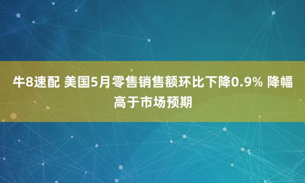 牛8速配 美国5月零售销售额环比下降0.9% 降幅高于市场预期