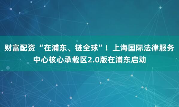 财富配资 “在浦东、链全球”！上海国际法律服务中心核心承载区2.0版在浦东启动