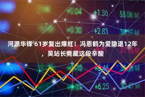 河源华锋 61岁复出爆红！冯恩鹤为爱隐退12年，吴站长竟藏这段辛酸