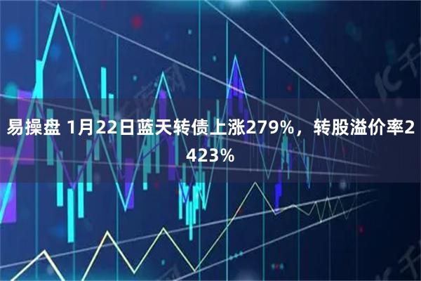 易操盘 1月22日蓝天转债上涨279%，转股溢价率2423%