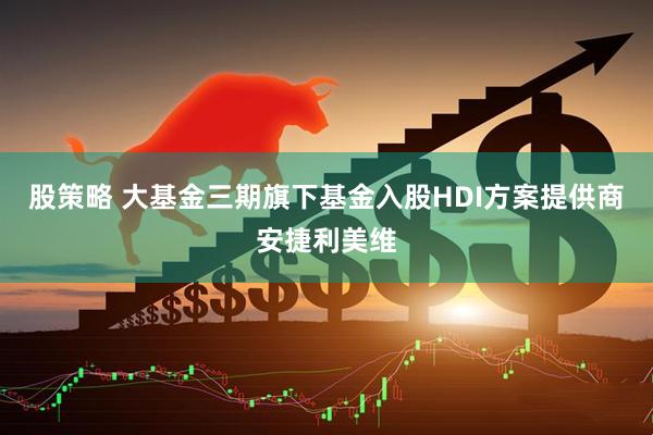 股策略 大基金三期旗下基金入股HDI方案提供商安捷利美维