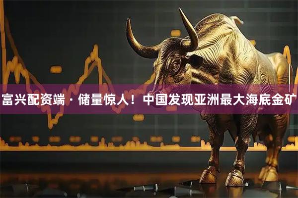 富兴配资端 · 储量惊人！中国发现亚洲最大海底金矿