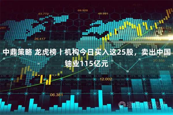 中鼎策略 龙虎榜丨机构今日买入这25股，卖出中国铀业115亿元