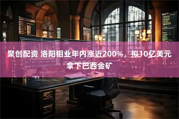 聚创配资 洛阳钼业年内涨近200%，拟10亿美元拿下巴西金矿