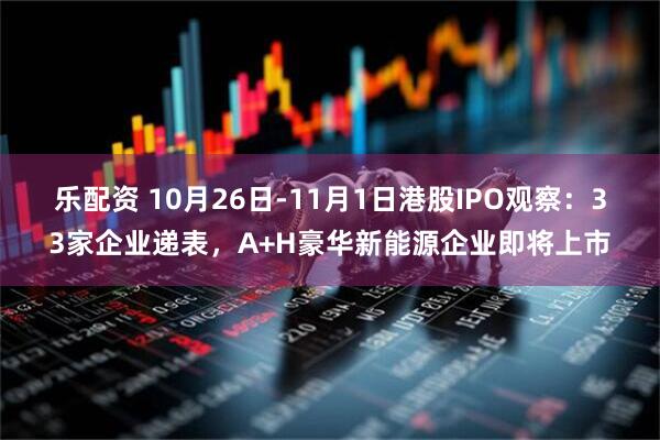 乐配资 10月26日-11月1日港股IPO观察：33家企业递表，A+H豪华新能源企业即将上市
