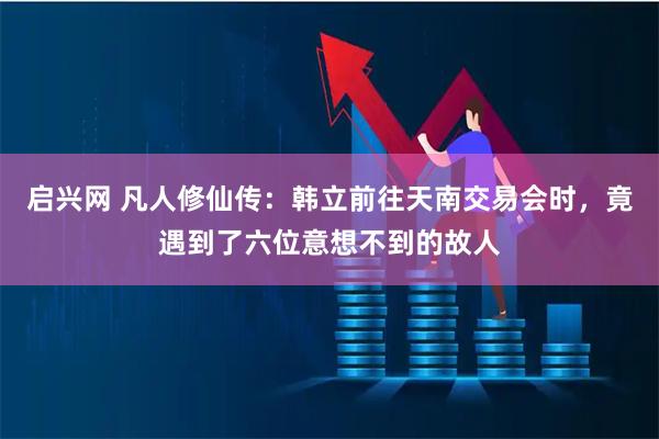 启兴网 凡人修仙传：韩立前往天南交易会时，竟遇到了六位意想不到的故人