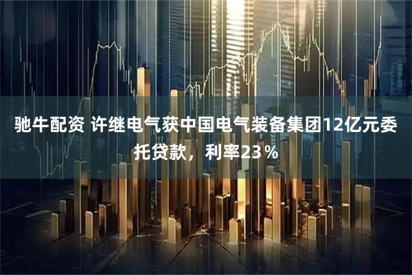 驰牛配资 许继电气获中国电气装备集团12亿元委托贷款，利率23％