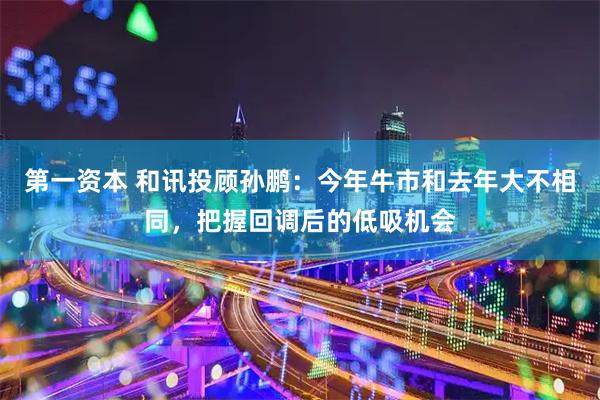第一资本 和讯投顾孙鹏：今年牛市和去年大不相同，把握回调后的低吸机会