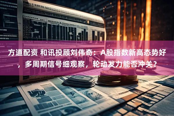 方道配资 和讯投顾刘伟奇：A股指数新高态势好，多周期信号细观察，轮动发力能否冲关？
