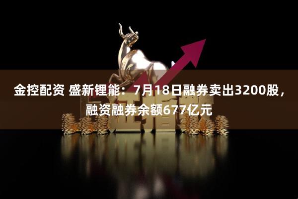 金控配资 盛新锂能：7月18日融券卖出3200股，融资融券余额677亿元