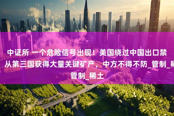 中证所 一个危险信号出现！美国绕过中国出口禁令，从第三国获得大量关键矿产，中方不得不防_管制_稀土