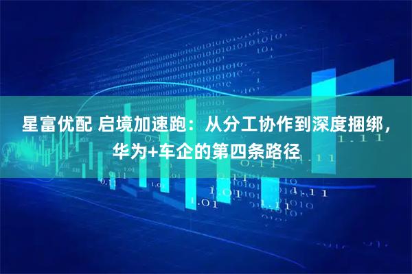 星富优配 启境加速跑：从分工协作到深度捆绑，华为+车企的第四条路径