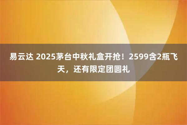 易云达 2025茅台中秋礼盒开抢！2599含2瓶飞天，还有限定团圆礼