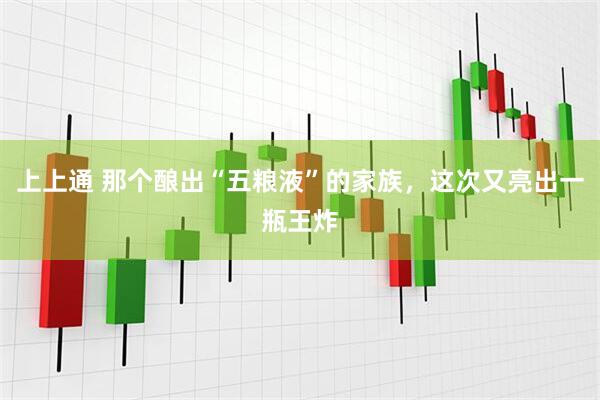 上上通 那个酿出“五粮液”的家族，这次又亮出一瓶王炸